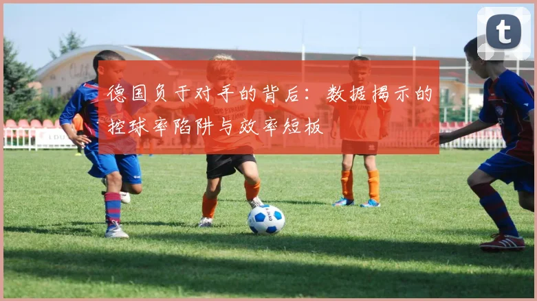 德国负于对手的背后：数据揭示的控球率陷阱与效率短板