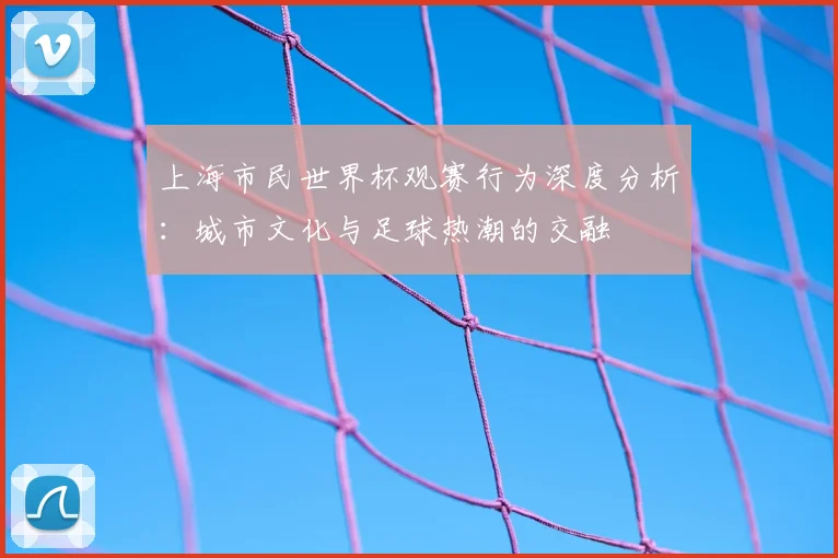 上海市民世界杯观赛行为深度分析:城市文化与足球热潮的交融