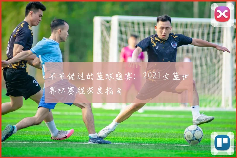 不可错过的篮球盛宴:2021女篮世界杯赛程深度指南