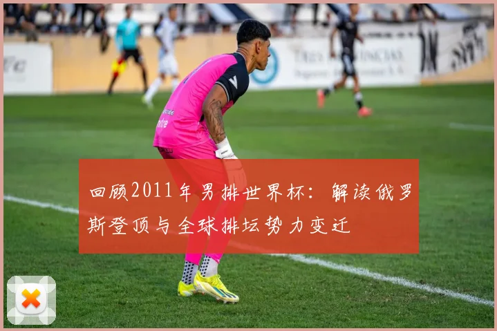回顾2011年男排世界杯:解读俄罗斯登顶与全球排坛势力变迁