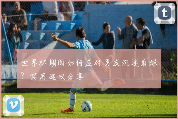 世界杯期间如何应对男友沉迷看球？实用建议分享