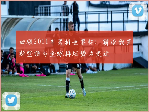 回顾2011年男排世界杯:解读俄罗斯登顶与全球排坛势力变迁