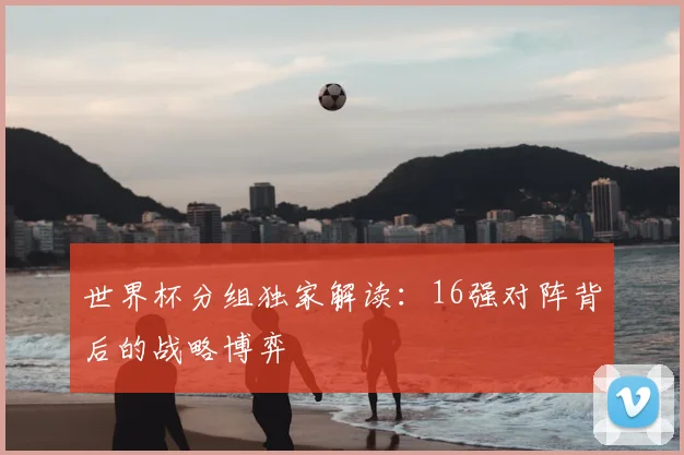 世界杯分组独家解读：16强对阵背后的战略博弈