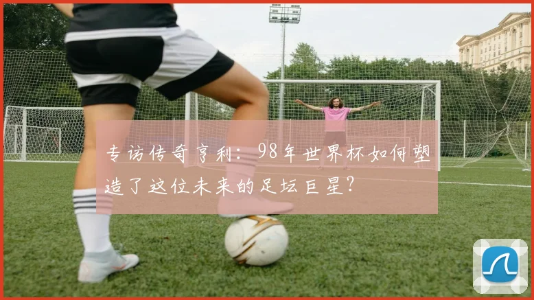 专访传奇亨利:98年世界杯如何塑造了这位未来的足坛巨星?
