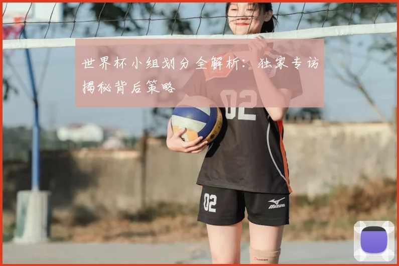 世界杯小组划分全解析:独家专访揭秘背后策略