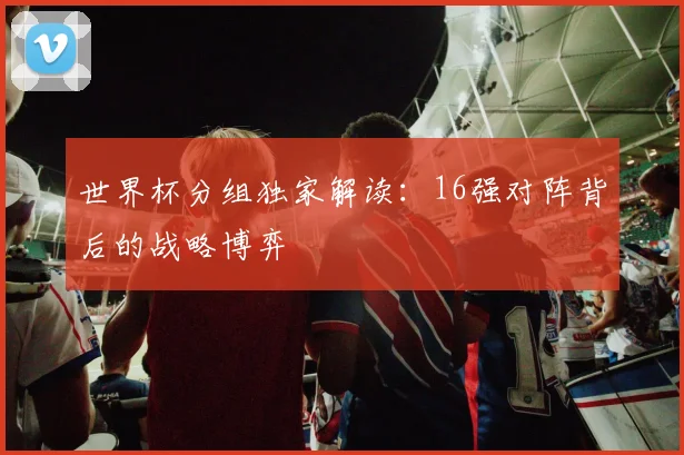 世界杯分组独家解读：16强对阵背后的战略博弈