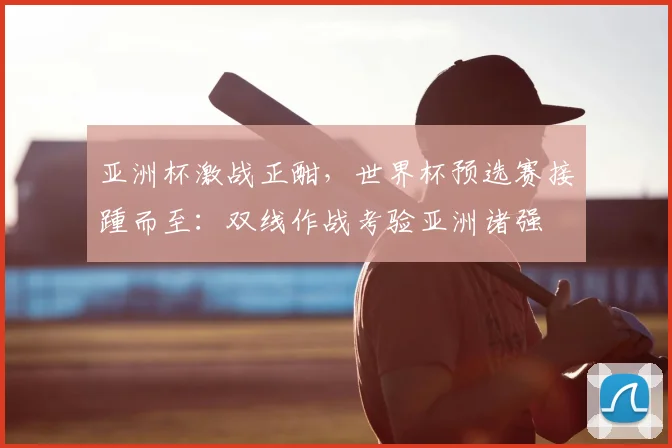 亚洲杯激战正酣，世界杯预选赛接踵而至：双线作战考验亚洲诸强