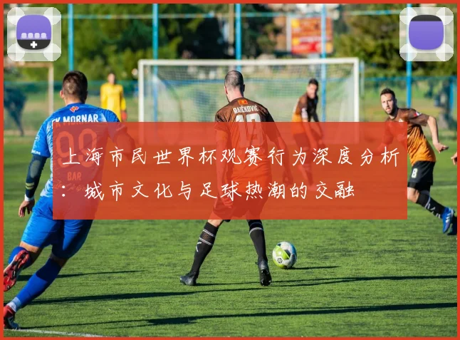 上海市民世界杯观赛行为深度分析：城市文化与足球热潮的交融