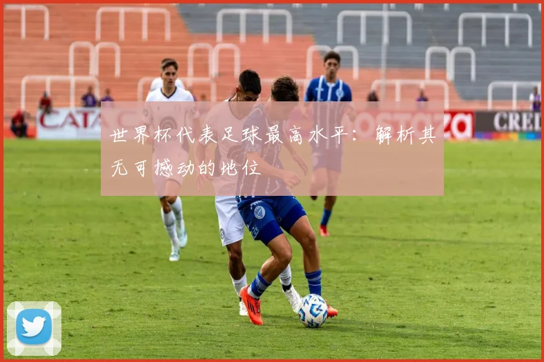 世界杯代表足球最高水平:解析其无可撼动的地位