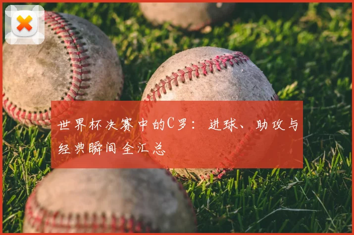世界杯决赛中的C罗:进球、助攻与经典瞬间全汇总