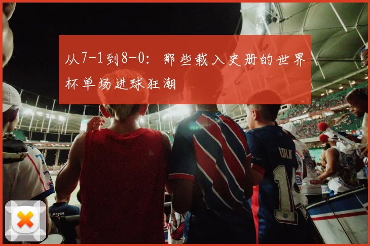 从7-1到8-0：那些载入史册的世界杯单场进球狂潮