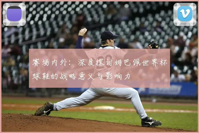 赛场内外：深度探讨姆巴佩世界杯球鞋的战略意义与影响力