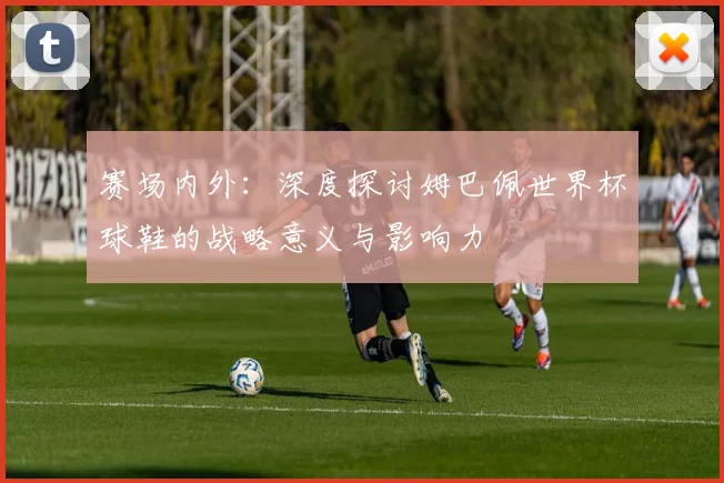 赛场内外：深度探讨姆巴佩世界杯球鞋的战略意义与影响力