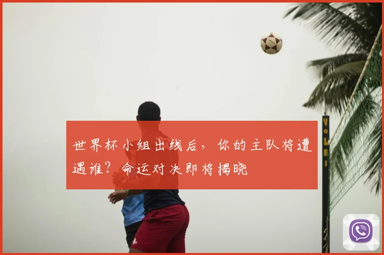世界杯小组出线后，你的主队将遭遇谁？命运对决即将揭晓