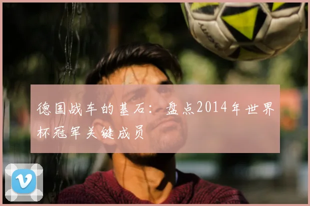 德国战车的基石:盘点2014年世界杯冠军关键成员